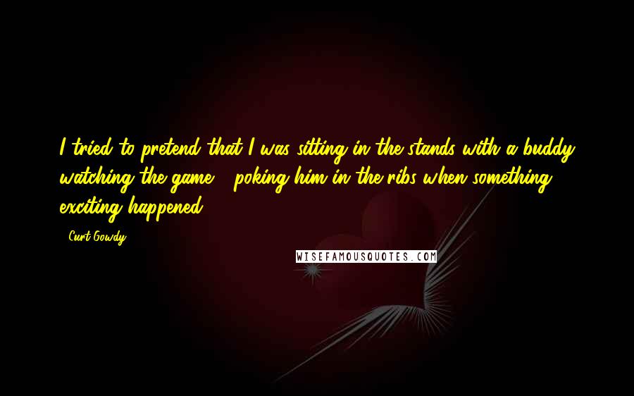 Curt Gowdy Quotes: I tried to pretend that I was sitting in the stands with a buddy watching the game - poking him in the ribs when something exciting happened.