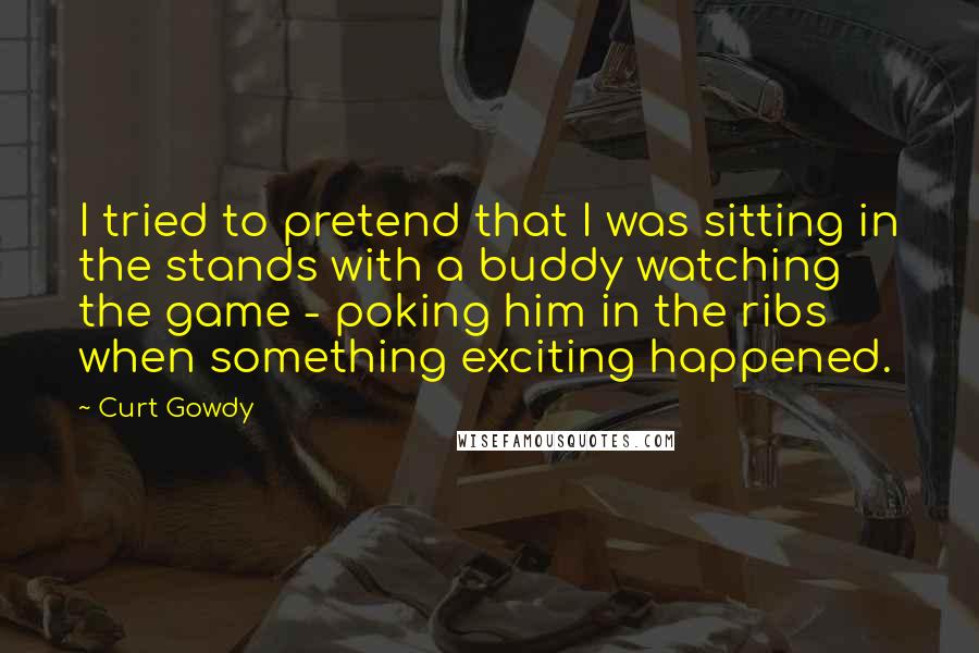 Curt Gowdy Quotes: I tried to pretend that I was sitting in the stands with a buddy watching the game - poking him in the ribs when something exciting happened.