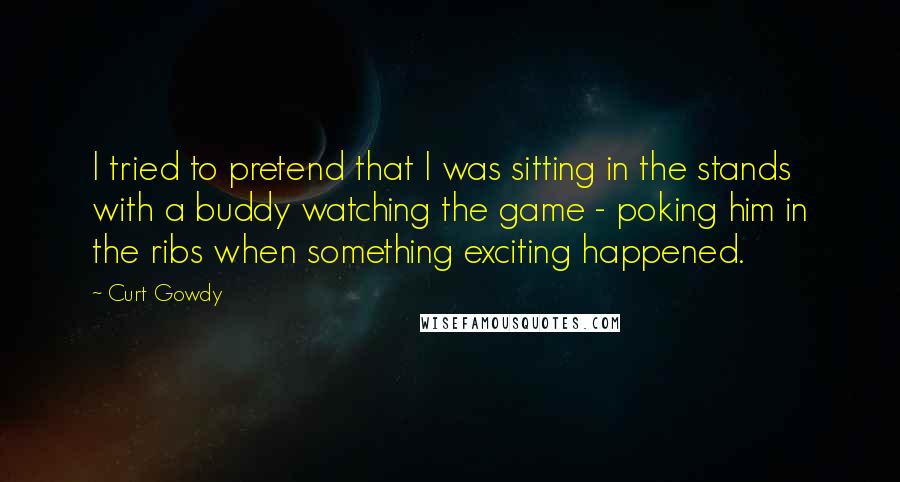 Curt Gowdy Quotes: I tried to pretend that I was sitting in the stands with a buddy watching the game - poking him in the ribs when something exciting happened.