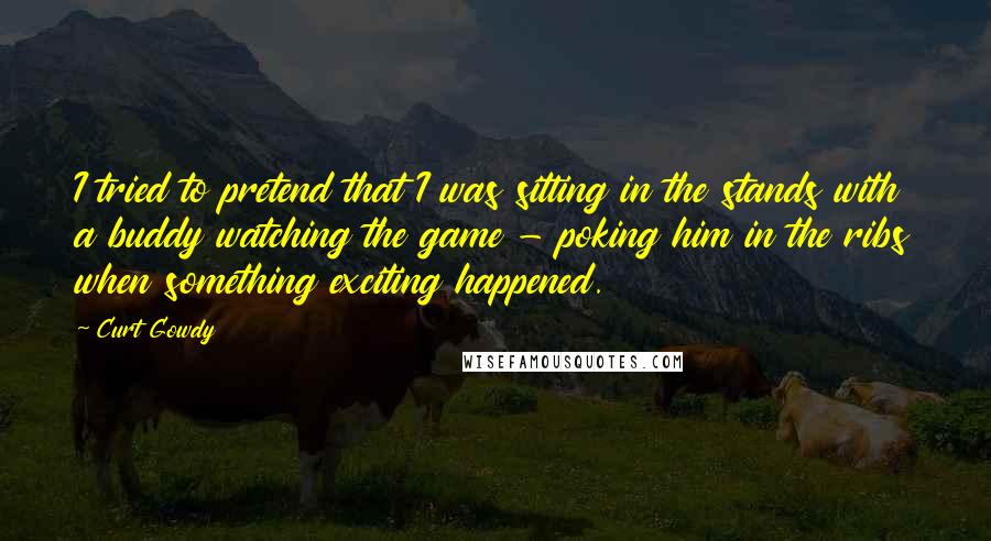 Curt Gowdy Quotes: I tried to pretend that I was sitting in the stands with a buddy watching the game - poking him in the ribs when something exciting happened.