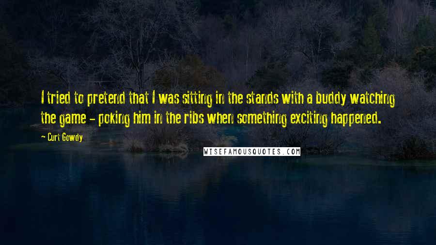 Curt Gowdy Quotes: I tried to pretend that I was sitting in the stands with a buddy watching the game - poking him in the ribs when something exciting happened.