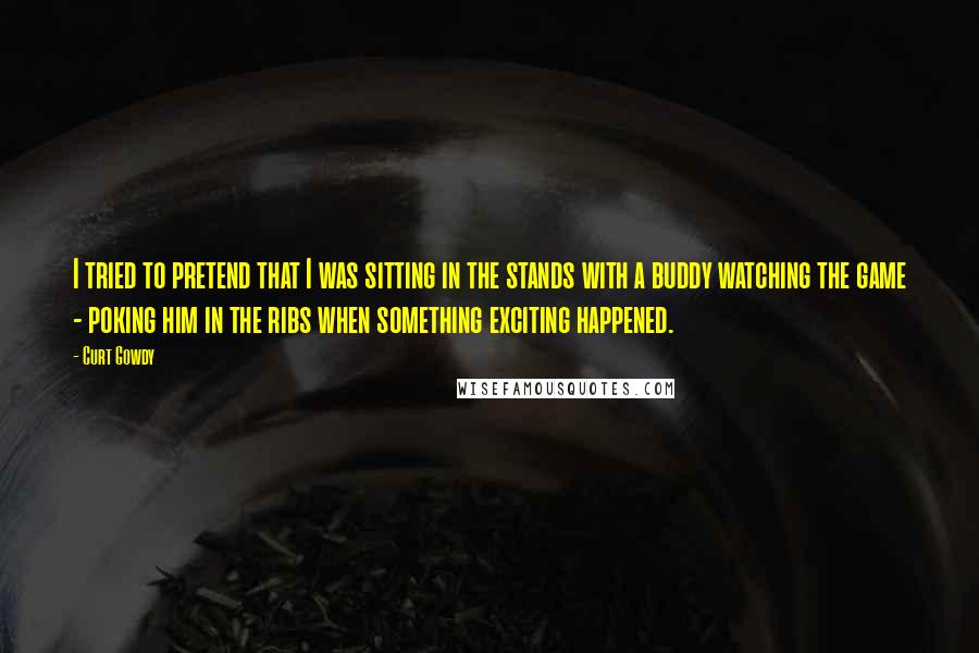 Curt Gowdy Quotes: I tried to pretend that I was sitting in the stands with a buddy watching the game - poking him in the ribs when something exciting happened.