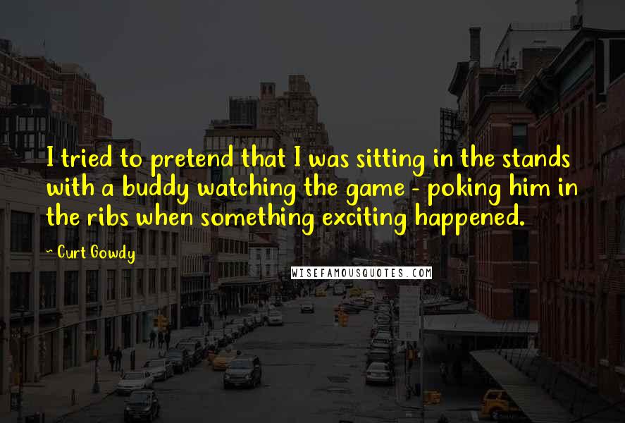 Curt Gowdy Quotes: I tried to pretend that I was sitting in the stands with a buddy watching the game - poking him in the ribs when something exciting happened.