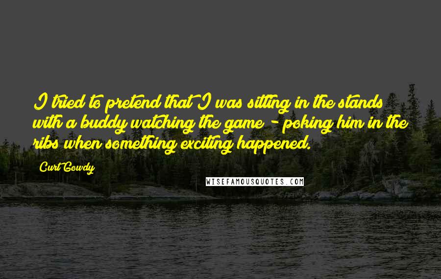 Curt Gowdy Quotes: I tried to pretend that I was sitting in the stands with a buddy watching the game - poking him in the ribs when something exciting happened.