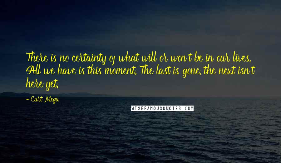Curt Mega Quotes: There is no certainty of what will or won't be in our lives. All we have is this moment. The last is gone, the next isn't here yet.