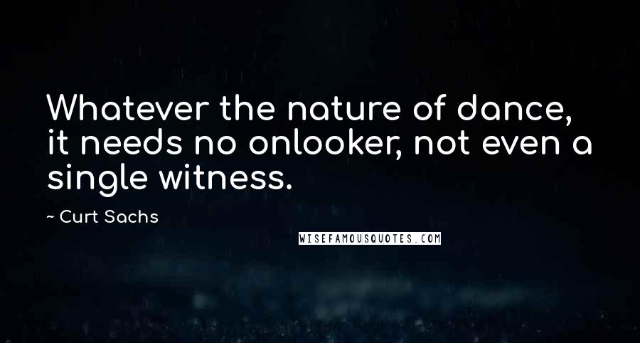 Curt Sachs Quotes: Whatever the nature of dance, it needs no onlooker, not even a single witness.