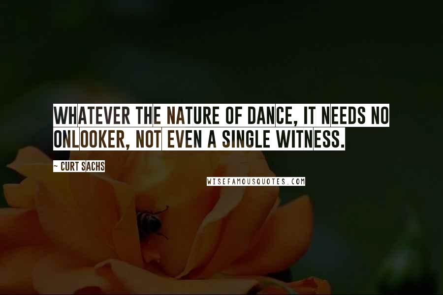 Curt Sachs Quotes: Whatever the nature of dance, it needs no onlooker, not even a single witness.