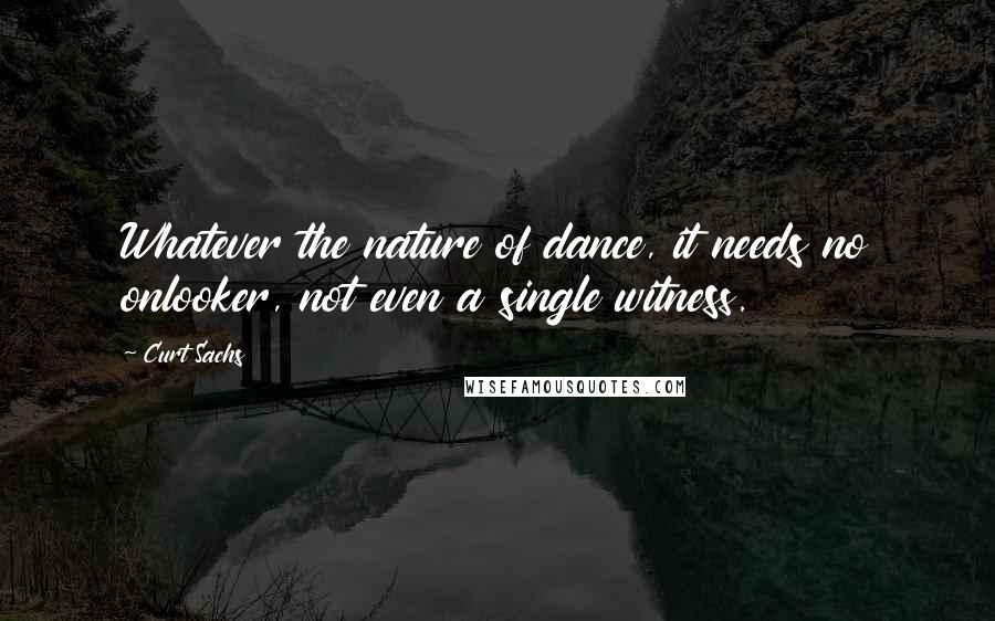 Curt Sachs Quotes: Whatever the nature of dance, it needs no onlooker, not even a single witness.