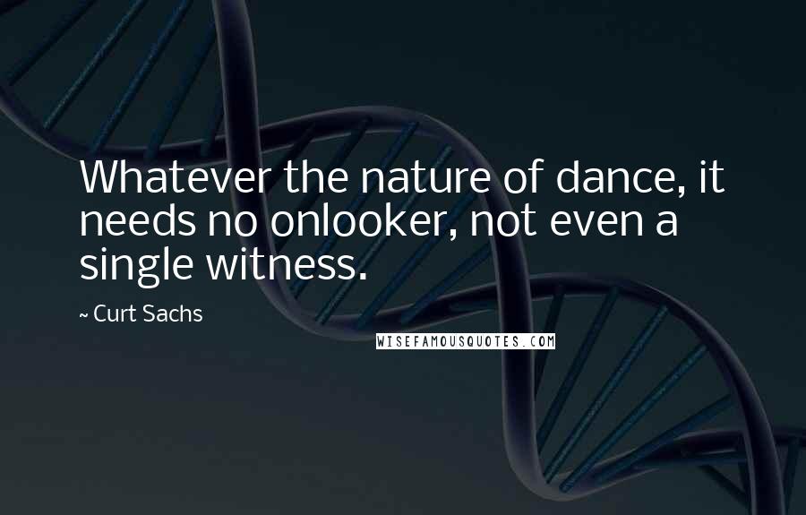 Curt Sachs Quotes: Whatever the nature of dance, it needs no onlooker, not even a single witness.