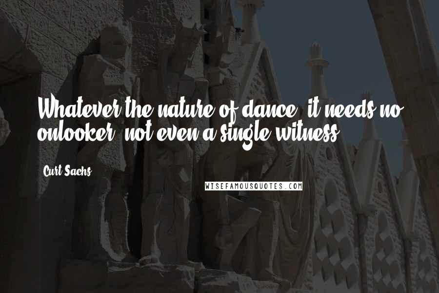 Curt Sachs Quotes: Whatever the nature of dance, it needs no onlooker, not even a single witness.