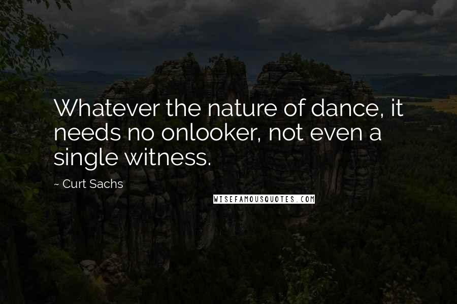 Curt Sachs Quotes: Whatever the nature of dance, it needs no onlooker, not even a single witness.