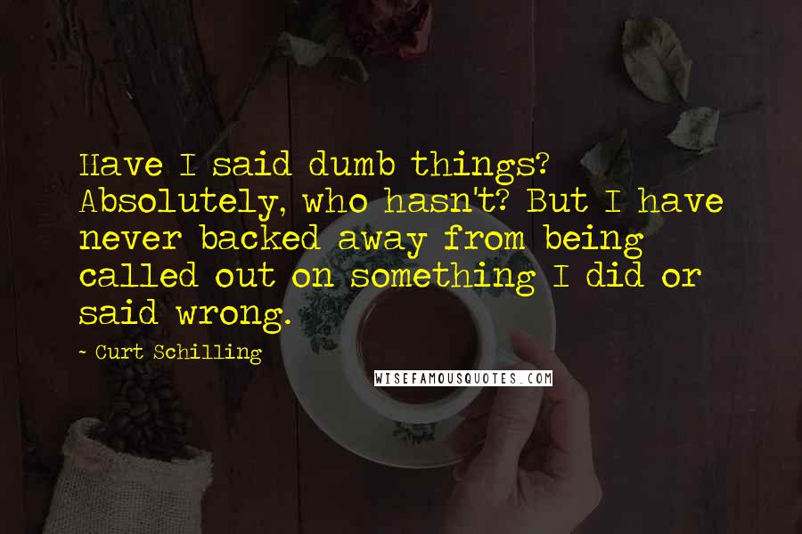 Curt Schilling Quotes: Have I said dumb things? Absolutely, who hasn't? But I have never backed away from being called out on something I did or said wrong.