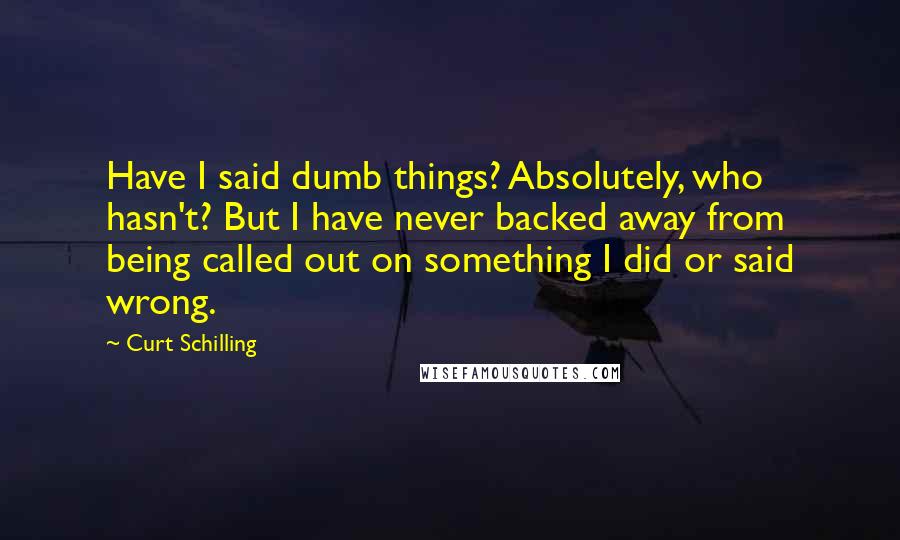 Curt Schilling Quotes: Have I said dumb things? Absolutely, who hasn't? But I have never backed away from being called out on something I did or said wrong.