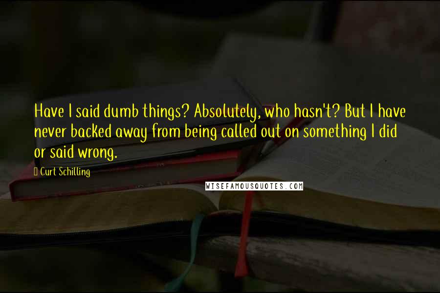 Curt Schilling Quotes: Have I said dumb things? Absolutely, who hasn't? But I have never backed away from being called out on something I did or said wrong.