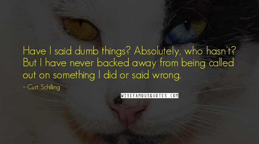 Curt Schilling Quotes: Have I said dumb things? Absolutely, who hasn't? But I have never backed away from being called out on something I did or said wrong.