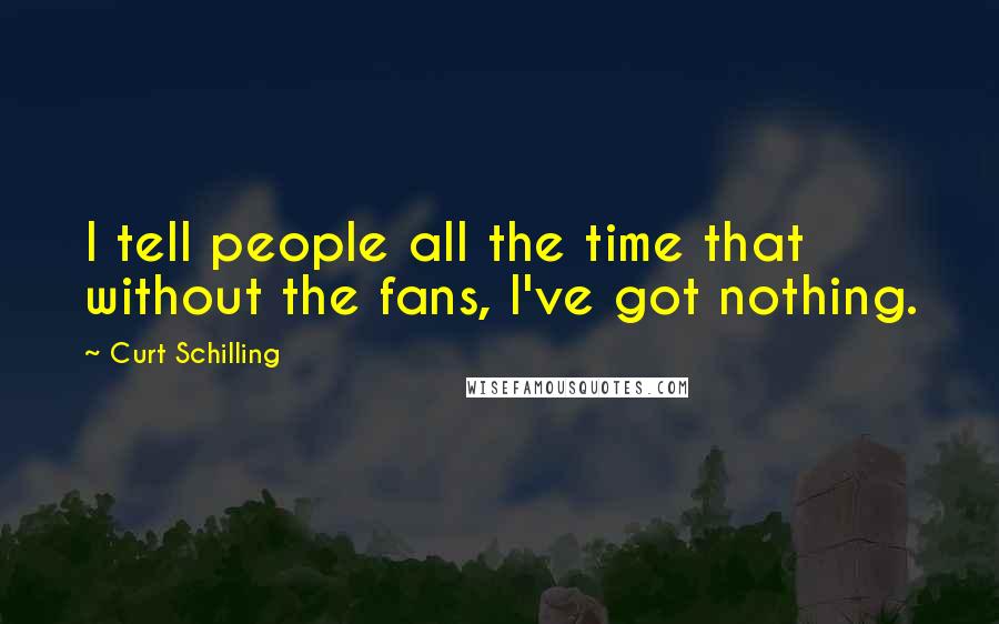 Curt Schilling Quotes: I tell people all the time that without the fans, I've got nothing.