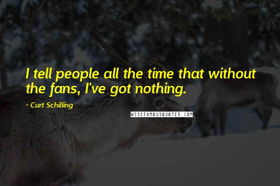 Curt Schilling Quotes: I tell people all the time that without the fans, I've got nothing.