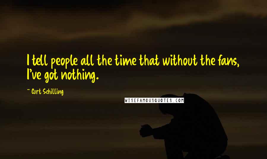 Curt Schilling Quotes: I tell people all the time that without the fans, I've got nothing.