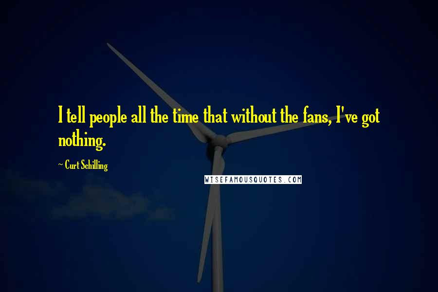 Curt Schilling Quotes: I tell people all the time that without the fans, I've got nothing.