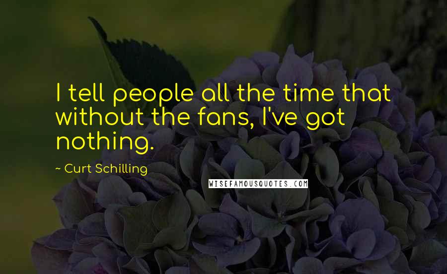 Curt Schilling Quotes: I tell people all the time that without the fans, I've got nothing.