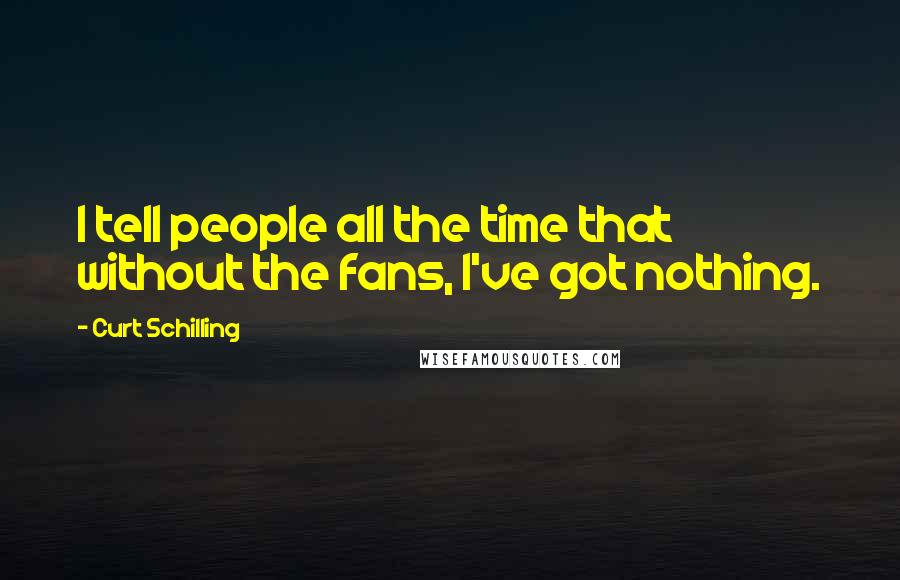 Curt Schilling Quotes: I tell people all the time that without the fans, I've got nothing.