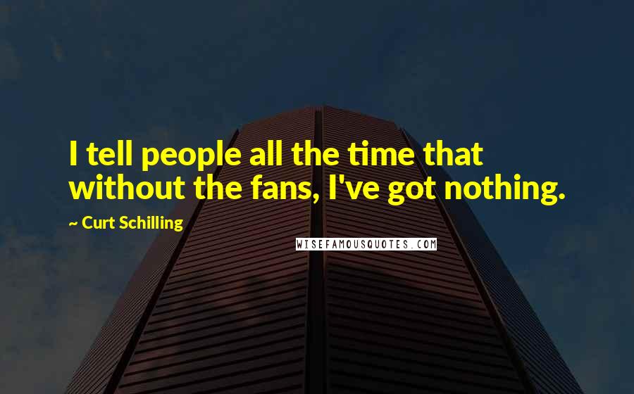Curt Schilling Quotes: I tell people all the time that without the fans, I've got nothing.