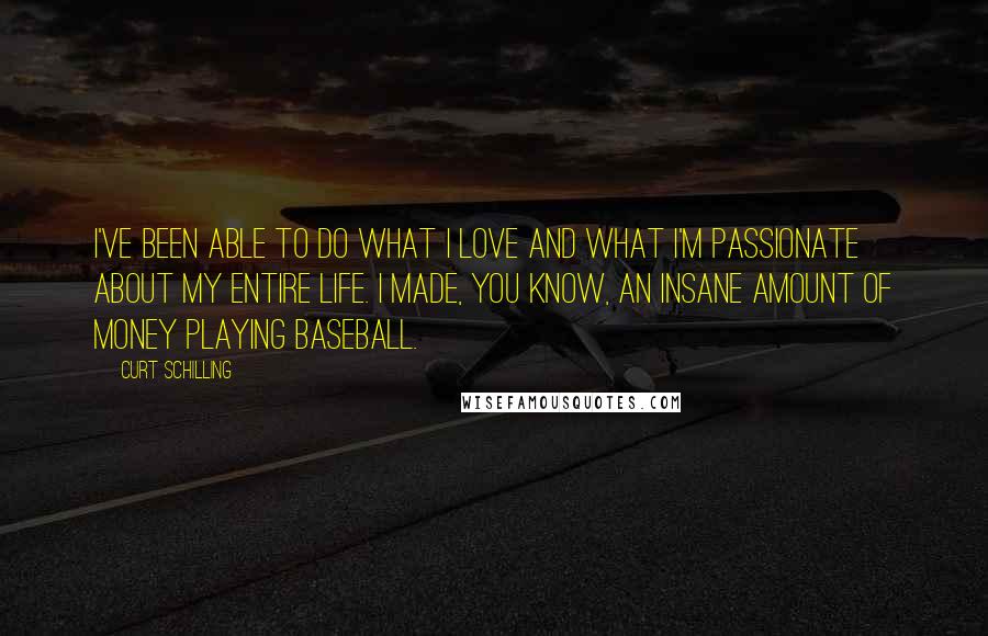 Curt Schilling Quotes: I've been able to do what I love and what I'm passionate about my entire life. I made, you know, an insane amount of money playing baseball.