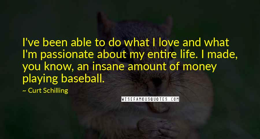 Curt Schilling Quotes: I've been able to do what I love and what I'm passionate about my entire life. I made, you know, an insane amount of money playing baseball.