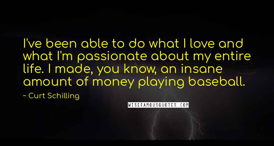 Curt Schilling Quotes: I've been able to do what I love and what I'm passionate about my entire life. I made, you know, an insane amount of money playing baseball.