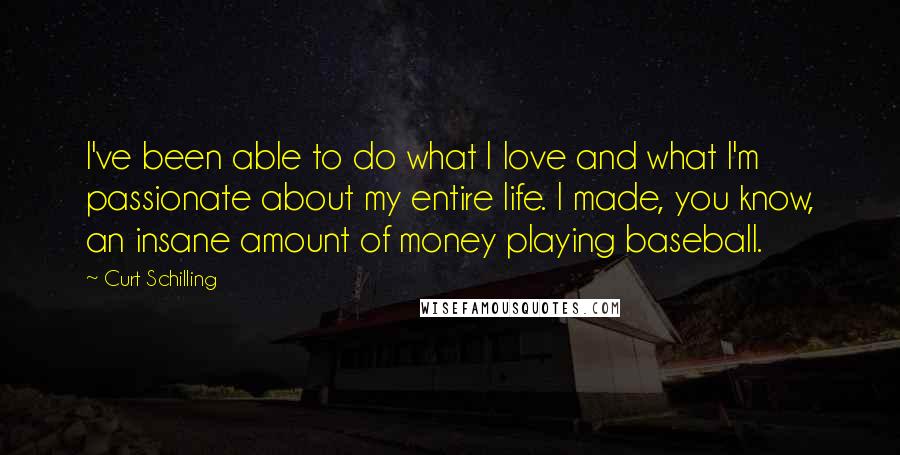 Curt Schilling Quotes: I've been able to do what I love and what I'm passionate about my entire life. I made, you know, an insane amount of money playing baseball.