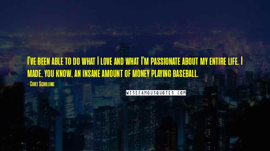 Curt Schilling Quotes: I've been able to do what I love and what I'm passionate about my entire life. I made, you know, an insane amount of money playing baseball.