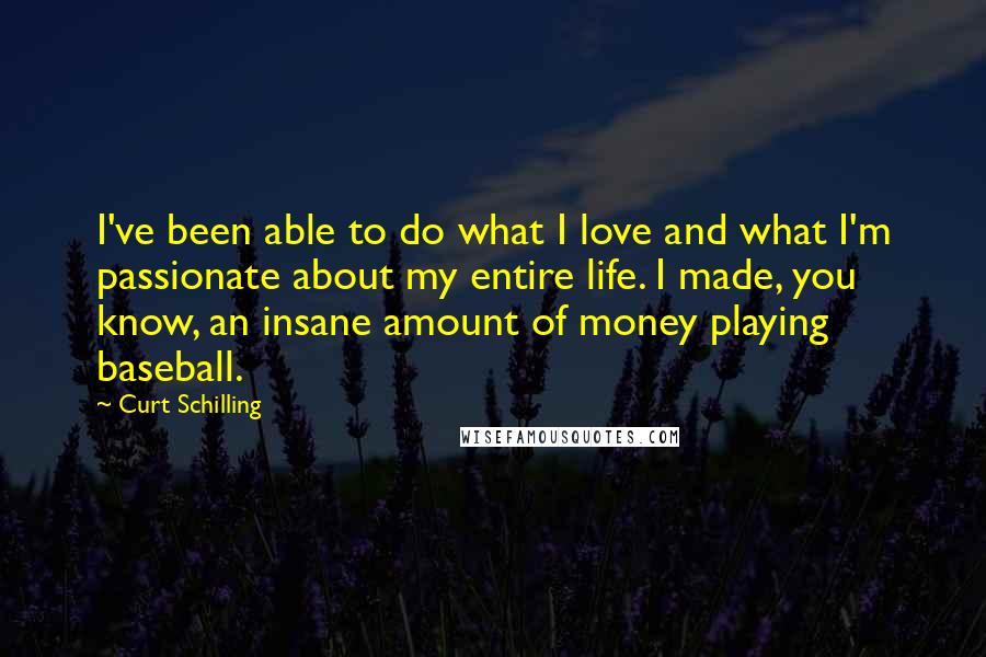 Curt Schilling Quotes: I've been able to do what I love and what I'm passionate about my entire life. I made, you know, an insane amount of money playing baseball.