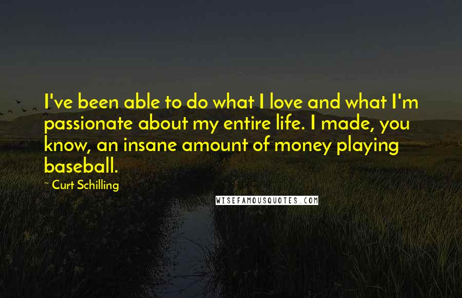 Curt Schilling Quotes: I've been able to do what I love and what I'm passionate about my entire life. I made, you know, an insane amount of money playing baseball.