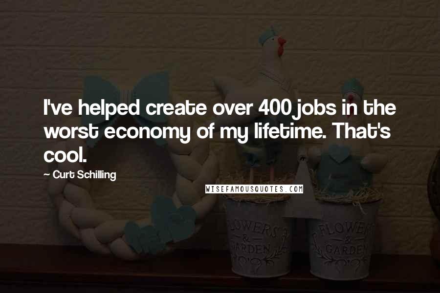 Curt Schilling Quotes: I've helped create over 400 jobs in the worst economy of my lifetime. That's cool.