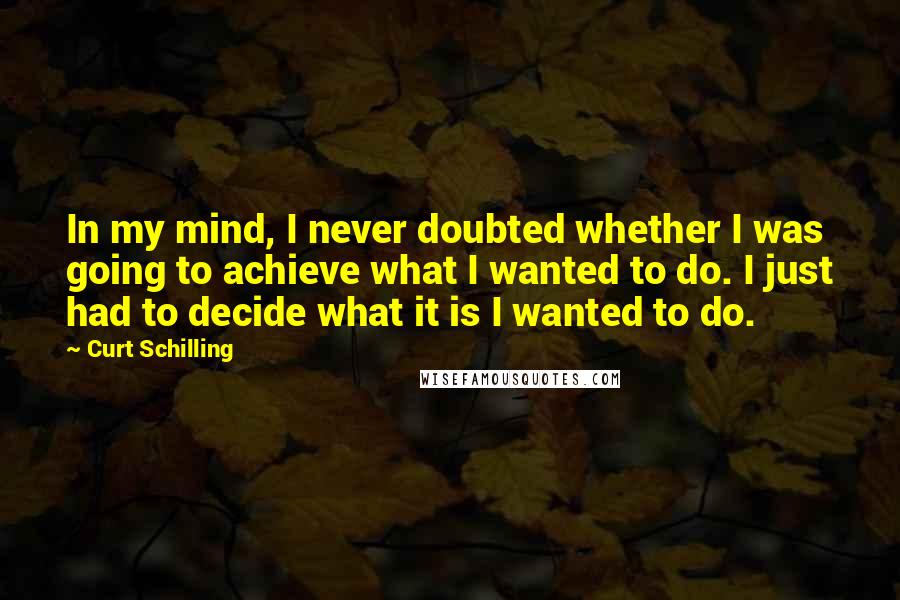 Curt Schilling Quotes: In my mind, I never doubted whether I was going to achieve what I wanted to do. I just had to decide what it is I wanted to do.