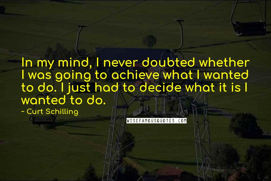 Curt Schilling Quotes: In my mind, I never doubted whether I was going to achieve what I wanted to do. I just had to decide what it is I wanted to do.
