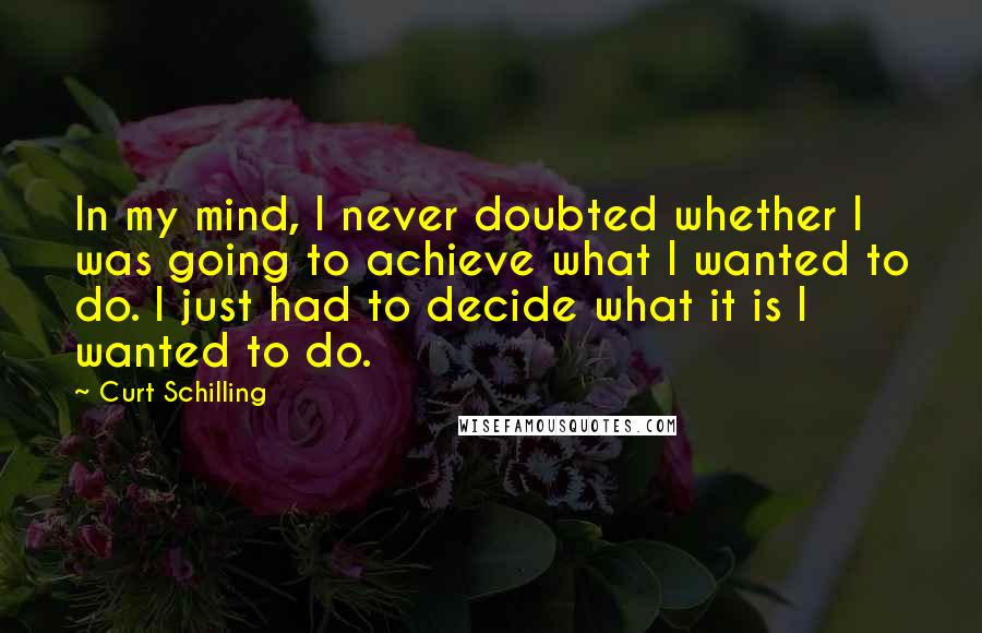 Curt Schilling Quotes: In my mind, I never doubted whether I was going to achieve what I wanted to do. I just had to decide what it is I wanted to do.