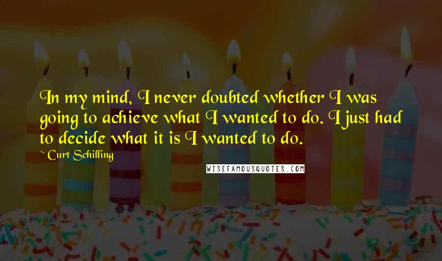 Curt Schilling Quotes: In my mind, I never doubted whether I was going to achieve what I wanted to do. I just had to decide what it is I wanted to do.