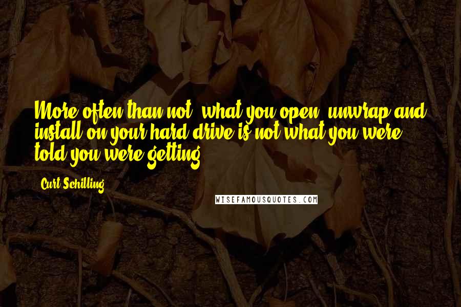 Curt Schilling Quotes: More often than not, what you open, unwrap and install on your hard drive is not what you were told you were getting.