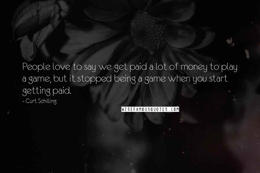 Curt Schilling Quotes: People love to say we get paid a lot of money to play a game, but it stopped being a game when you start getting paid.