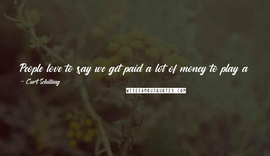 Curt Schilling Quotes: People love to say we get paid a lot of money to play a game, but it stopped being a game when you start getting paid.