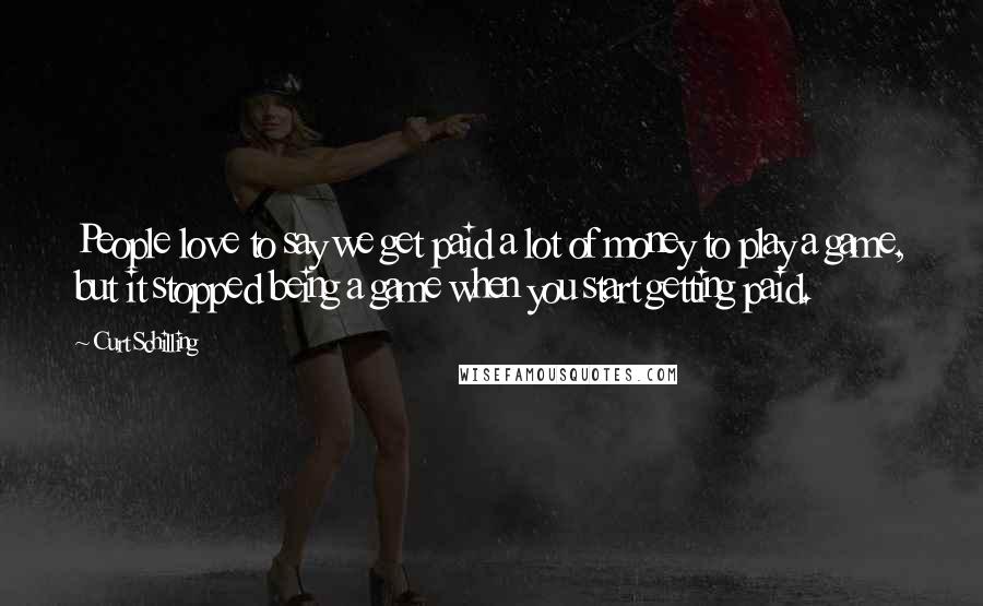 Curt Schilling Quotes: People love to say we get paid a lot of money to play a game, but it stopped being a game when you start getting paid.