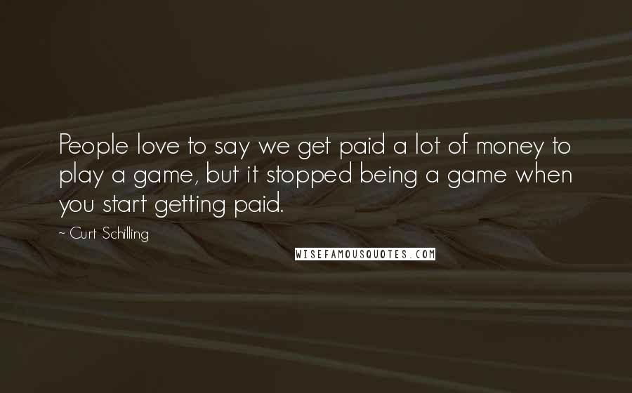 Curt Schilling Quotes: People love to say we get paid a lot of money to play a game, but it stopped being a game when you start getting paid.