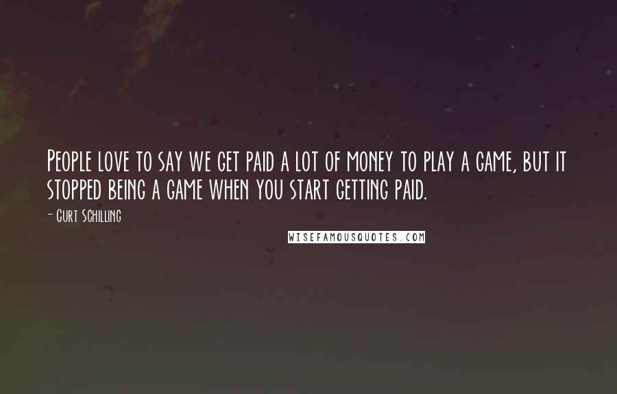 Curt Schilling Quotes: People love to say we get paid a lot of money to play a game, but it stopped being a game when you start getting paid.