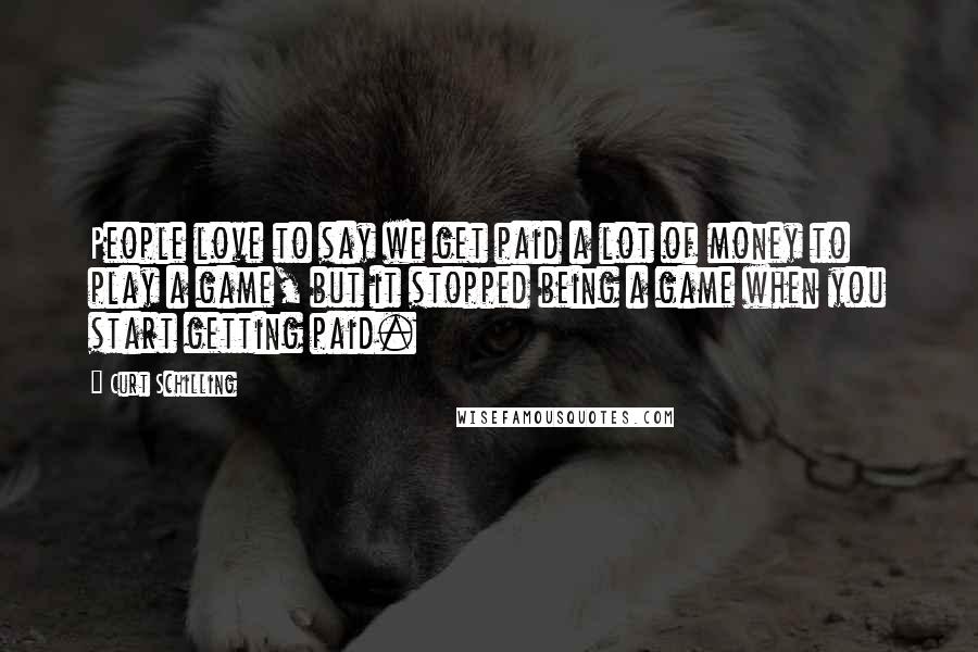 Curt Schilling Quotes: People love to say we get paid a lot of money to play a game, but it stopped being a game when you start getting paid.