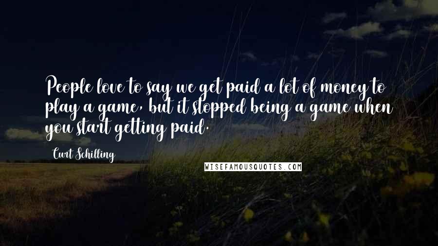 Curt Schilling Quotes: People love to say we get paid a lot of money to play a game, but it stopped being a game when you start getting paid.