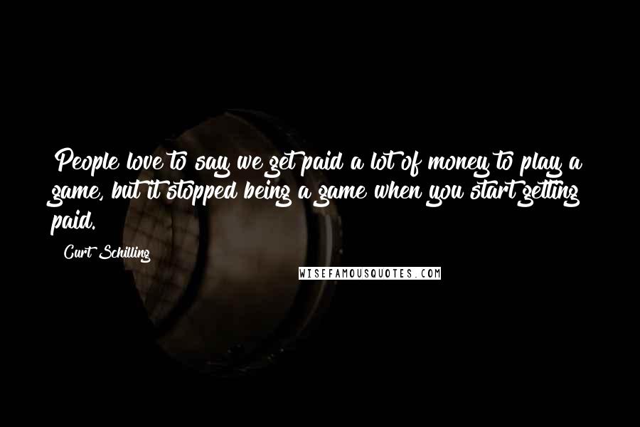 Curt Schilling Quotes: People love to say we get paid a lot of money to play a game, but it stopped being a game when you start getting paid.