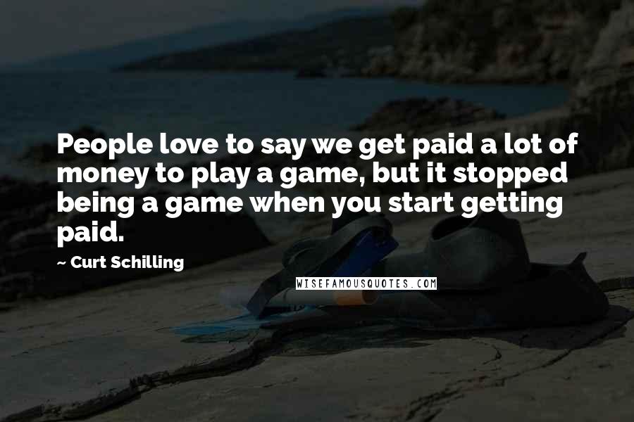 Curt Schilling Quotes: People love to say we get paid a lot of money to play a game, but it stopped being a game when you start getting paid.