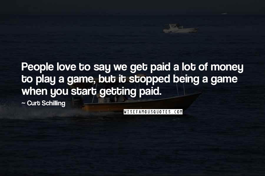 Curt Schilling Quotes: People love to say we get paid a lot of money to play a game, but it stopped being a game when you start getting paid.