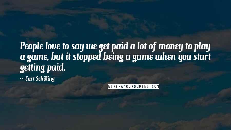 Curt Schilling Quotes: People love to say we get paid a lot of money to play a game, but it stopped being a game when you start getting paid.